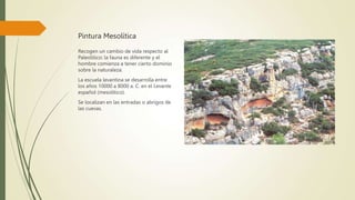 Pintura Mesolítica
Recogen un cambio de vida respecto al
Paleolítico: la fauna es diferente y el
hombre comienza a tener cierto dominio
sobre la naturaleza.
La escuela levantina se desarrolla entre
los años 10000 a 8000 a. C. en el Levante
español (mesolítico).
Se localizan en las entradas o abrigos de
las cuevas.
 