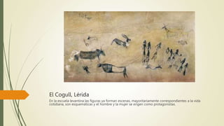 El Cogull, Lérida
En la escuela levantina las figuras ya forman escenas, mayoritariamente correspondientes a la vida
cotidiana, son esquemáticas y el hombre y la mujer se erigen como protagonistas.
 