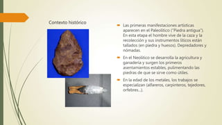 Contexto histórico
 Las primeras manifestaciones artísticas
aparecen en el Paleolítico (“Piedra antigua”).
En esta etapa el hombre vive de la caza y la
recolección y sus instrumentos líticos están
tallados (en piedra y huesos). Depredadores y
nómadas.
 En el Neolítico se desarrolla la agricultura y
ganadería y surgen los primeros
asentamientos estables, pulimentando las
piedras de que se sirve como útiles.
 En la edad de los metales, los trabajos se
especializan (alfareros, carpinteros, tejedores,
orfebres...).
 