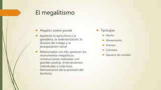 El megalitismo
 Megalito: piedra-grande.
 Aparecen la agricultura y la
ganadería, la sedentarización, la
división del trabajo y la
jerarquización social.
 Relacionados con ello aparecen los
monumentos megalíticos:
construcciones realizadas con
grandes piedras. Enterramientos
individuales o colectivos.
Demostración de la posesión del
territorio.
 Tipologías:
 Menhir.
 Alineamiento.
 Dolmen.
 Crómlech.
 Sepulcro de corredor.
 