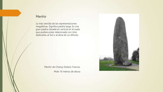 Menhir
La más sencilla de las representaciones
megalíticas. Significa piedra larga. Es una
gran piedra clavada en vertical en el suelo
que pudiera estar relacionada con ritos
dedicados al Sol o al alma de un difunto.
Menhir de Champ-Dolent, Francia.
Mide 10 metros de altura
 
