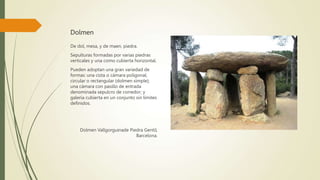 Dolmen
De dol, mesa, y de maen, piedra.
Sepulturas formadas por varias piedras
verticales y una como cubierta horizontal.
Pueden adoptan una gran variedad de
formas: una cista o cámara poligonal,
circular o rectangular (dolmen simple);
una cámara con pasillo de entrada
denominada sepulcro de corredor; y
galería cubierta en un conjunto sin límites
definidos.
Dolmen Vallgorguinade Piedra Gentil,
Barcelona.
 