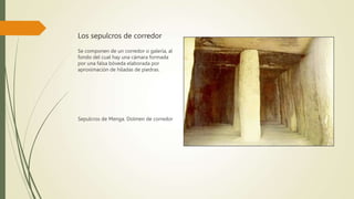 Los sepulcros de corredor
Se componen de un corredor o galería, al
fondo del cual hay una cámara formada
por una falsa bóveda elaborada por
aproximación de hiladas de piedras.
Sepulcros de Menga. Dolmen de corredor
 