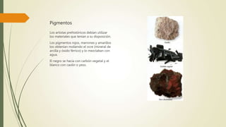 Pigmentos
Los artistas prehistóricos debían utilizar
los materiales que tenían a su disposición.
Los pigmentos rojos, marrones y amarillos
los obtenían moliendo el ocre (mineral de
arcilla y óxido férrico) y lo mezclaban con
agua.
El negro se hacía con carbón vegetal y el
blanco con caolín o yeso.
 