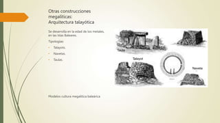 Otras construcciones
megalíticas:
Arquitectura talayótica
Se desarrolla en la edad de los metales,
en las Islas Baleares.
Tipologías:
• Talayots.
• Navetas.
• Taulas.
Modelos cultura megalítica baleárica
Taula
Naveta
Talayot
 