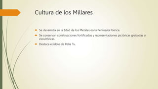 Cultura de los Millares
 Se desarrolla en la Edad de los Metales en la Península Ibérica.
 Se conservan construcciones fortificadas y representaciones pictóricas grabadas o
escultóricas.
 Destaca el ídolo de Peña Tu.
 
