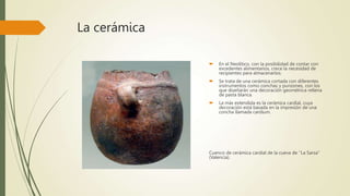 La cerámica
 En el Neolítico, con la posibilidad de contar con
excedentes alimentarios, crece la necesidad de
recipientes para almacenarlos.
 Se trata de una cerámica cortada con diferentes
instrumentos como conchas y punzones, con los
que diseñarán una decoración geométrica rellena
de pasta blanca.
 La más extendida es la cerámica cardial, cuya
decoración está basada en la impresión de una
concha llamada cardium.
Cuenco de cerámica cardial de la cueva de ''La Sarsa''
(Valencia).
 