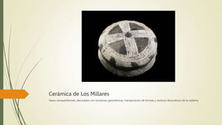 Cerámica de Los Millares
Vasos campaniformes, decorados con incisiones geométricas, transposición de formas y motivos decorativos de la cestería.
 