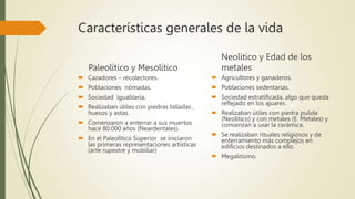 Características generales de la vida
Paleolítico y Mesolítico
 Cazadores – recolectores.
 Poblaciones nómadas.
 Sociedad igualitaria.
 Realizaban útiles con piedras talladas ,
huesos y astas.
 Comenzaron a enterrar a sus muertos
hace 80.000 años (Neardentales).
 En el Paleolítico Superior se iniciaron
las primeras representaciones artísticas
(arte rupestre y mobiliar)
Neolítico y Edad de los
metales
 Agricultores y ganaderos.
 Poblaciones sedentarias.
 Sociedad estratificada, algo que queda
reflejado en los ajuares.
 Realizaban útiles con piedra pulida
(Neolítico) y con metales (E. Metales) y
comienzan a usar la cerámica.
 Se realizaban rituales religiosos y de
enterramiento más complejos en
edificios destinados a ello.
 Megalitismo.
 