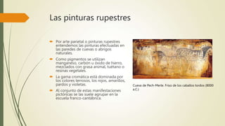 Las pinturas rupestres
 Por arte parietal o pinturas rupestres
entendemos las pinturas efectuadas en
las paredes de cuevas o abrigos
naturales.
 Como pigmentos se utilizan
manganeso, carbón u óxido de hierro,
mezclados con grasa animal, tuétano o
resinas vegetales.
 La gama cromática está dominada por
los colores terrosos, los rojos, amarillos,
pardos y violetas.
 Al conjunto de estas manifestaciones
pictóricas se las suele agrupar en la
escuela franco-cantábrica.
Cueva de Pech-Merle. Friso de los caballos tordos (8000
a.C.)
 