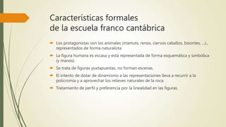 Características formales
de la escuela franco cantábrica
 Los protagonistas son los animales (mamuts, renos, ciervos caballos, bisontes, ...).,
representados de forma naturalista.
 La figura humana es escasa y está representada de forma esquemática y simbólica
(y manos).
 Se trata de figuras yuxtapuestas, no forman escenas.
 El intento de dotar de dinamismo a las representaciones lleva a recurrir a la
policromía y a aprovechar los relieves naturales de la roca.
 Tratamiento de perfil y preferencia por la linealidad en las figuras.
 