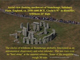 Aerial view (looking northwest) of Stonehenge, Salisbury
Plain, England, ca. 2550-1600 BCE. Circle is 97’ in diameter;
trilithons 24’ high.
The circles of trilithons at Stonehenge probably functioned as an
astronomical observatory and solar calendar. The sun rises over
its “heel stone” at the summer solstice. Some of the megaliths
weigh 50 tons. *for educational purposes only*
 