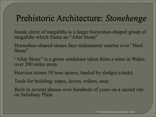  Inside circle of megaliths is a larger horseshoe-shaped group of
megaliths which frame an “Altar Stone”
 Horseshoe-shaped stones face midsummer sunrise over “Heel
Stone”
 “Altar Stone” is a green sandstone taken from a mine in Wales,
over 200 miles away
 Heaviest stones 50 tons apiece, hauled by sledges (sleds)
 Tools for building: ropes, levers, rollers, axes
 Built in several phases over hundreds of years on a sacred site
on Salisbury Plain
*for educational purposes only*
 