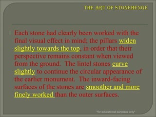  Each stone had clearly been worked with the
final visual effect in mind; the pillars widen
slightly towards the top, in order that their
perspective remains constant when viewed
from the ground. The lintel stones curve
slightly to continue the circular appearance of
the earlier monument. The inward-facing
surfaces of the stones are smoother and more
finely worked than the outer surfaces.
*for educational purposes only*
 