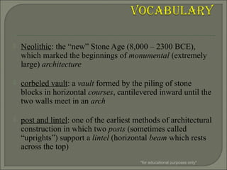  Neolithic: the “new” Stone Age (8,000 – 2300 BCE),
which marked the beginnings of monumental (extremely
large) architecture
 corbeled vault: a vault formed by the piling of stone
blocks in horizontal courses, cantilevered inward until the
two walls meet in an arch
 post and lintel: one of the earliest methods of architectural
construction in which two posts (sometimes called
“uprights”) support a lintel (horizontal beam which rests
across the top)
*for educational purposes only*
 