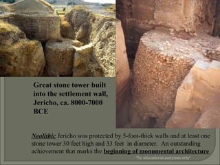 Neolithic Jericho was protected by 5-foot-thick walls and at least one
stone tower 30 feet high and 33 feet in diameter. An outstanding
achievement that marks the beginning of monumental architecture.
Great stone tower built
into the settlement wall,
Jericho, ca. 8000-7000
BCE
*for educational purposes only*
 