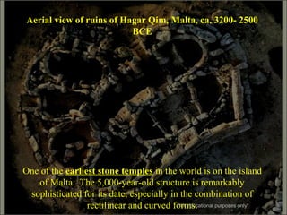 Aerial view of ruins of Hagar Qim, Malta, ca. 3200- 2500
BCE
One of the earliest stone temples in the world is on the island
of Malta. The 5,000-year-old structure is remarkably
sophisticated for its date, especially in the combination of
rectilinear and curved forms.*for educational purposes only*
 