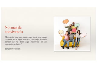 Normas de
convivencia
"Recuerde que no basta con decir una cosa
correcta en el lugar correcto, es mejor todavía
pensar en no decir algo incorrecto en un
momento tentador"
Benjamin Franklin
 