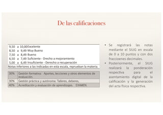De las calificaciones
• Se registrará las notas
mediante el SIUG en escala
de 0 a 10 puntos y con dos
fraccioenes decimales.
• Posteriormente, el SIUG
realizará la ponderación
respec>va para el
asentamiento digital de la
caliﬁcación y la generación
del acta Asica respec>va.
 
