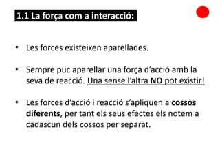 • Les forces existeixen aparellades.
• Sempre puc aparellar una força d’acció amb la
seva de reacció. Una sense l’altra NO pot existir!
• Les forces d’acció i reacció s’apliquen a cossos
diferents, per tant els seus efectes els notem a
cadascun dels cossos per separat.
1.1 La força com a interacció:
 