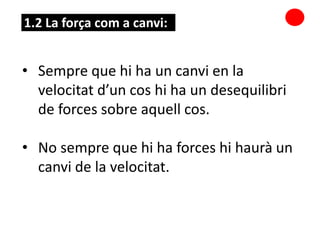 • Sempre que hi ha un canvi en la
velocitat d’un cos hi ha un desequilibri
de forces sobre aquell cos.
• No sempre que hi ha forces hi haurà un
canvi de la velocitat.
1.2 La força com a canvi:
 