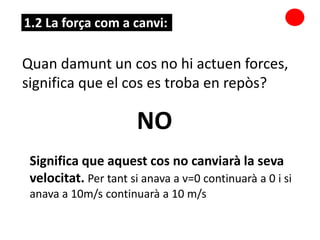 1.2 La força com a canvi:
Quan damunt un cos no hi actuen forces,
significa que el cos es troba en repòs?
NO
Significa que aquest cos no canviarà la seva
velocitat. Per tant si anava a v=0 continuarà a 0 i si
anava a 10m/s continuarà a 10 m/s
 