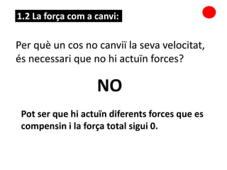 1.2 La força com a canvi:
Per què un cos no canviï la seva velocitat,
és necessari que no hi actuïn forces?
NO
Pot ser que hi actuïn diferents forces que es
compensin i la força total sigui 0.
 