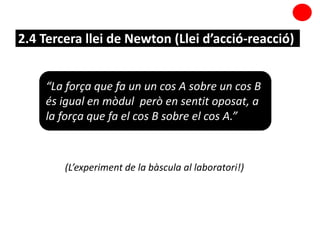 2.4 Tercera llei de Newton (Llei d’acció-reacció)
(L’experiment de la bàscula al laboratori!)
“La força que fa un un cos A sobre un cos B
és igual en mòdul però en sentit oposat, a
la força que fa el cos B sobre el cos A.”
 