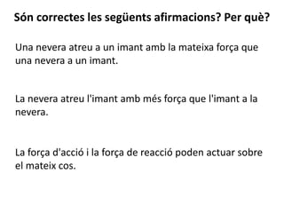 Una nevera atreu a un imant amb la mateixa força que
una nevera a un imant.
Són correctes les següents afirmacions? Per què?
La nevera atreu l'imant amb més força que l'imant a la
nevera.
La força d'acció i la força de reacció poden actuar sobre
el mateix cos.
 