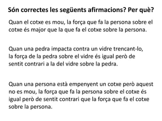 Quan el cotxe es mou, la força que fa la persona sobre el
cotxe és major que la que fa el cotxe sobre la persona.
Són correctes les següents afirmacions? Per què?
Quan una pedra impacta contra un vidre trencant-lo,
la força de la pedra sobre el vidre és igual però de
sentit contrari a la del vidre sobre la pedra.
Quan una persona està empenyent un cotxe però aquest
no es mou, la força que fa la persona sobre el cotxe és
igual però de sentit contrari que la força que fa el cotxe
sobre la persona.
 
