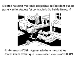 Amb sensors d’última generació hem mesurat les
forces i hem trobat que Fcotxe-camió=Fcamió-cotxe=10.000N
El cotxe ha sortit molt més perjudicat de l’accident que no
pas el camió. Aquest fet contradiu la 3a llei de Newton?
 