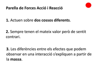 2. Sempre tenen el mateix valor però de sentit
contrari.
Parella de Forces Acció i Reacció
3. Les diferències entre els efectes que podem
observar en una interacció s’expliquen a partir de
la massa.
1. Actuen sobre dos cossos diferents.
 