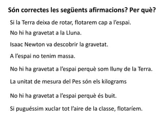 Si la Terra deixa de rotar, flotarem cap a l’espai.
Són correctes les següents afirmacions? Per què?
No hi ha gravetat a la Lluna.
Isaac Newton va descobrir la gravetat.
A l’espai no tenim massa.
No hi ha gravetat a l’espai perquè som lluny de la Terra.
La unitat de mesura del Pes són els kilograms
No hi ha gravetat a l’espai perquè és buit.
Si puguéssim xuclar tot l’aire de la classe, flotaríem.
 