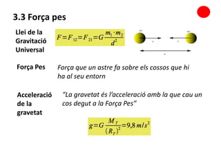 3.3 Força pes
Força que un astre fa sobre els cossos que hi
ha al seu entorn
“La gravetat és l’acceleració amb la que cau un
cos degut a la Força Pes”
Llei de la
Gravitació
Universal
Força Pes
Acceleració
de la
gravetat
 
