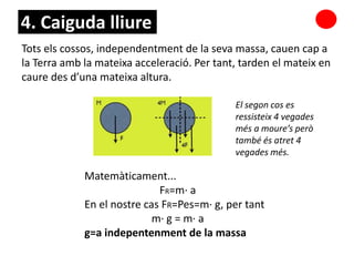 Tots els cossos, independentment de la seva massa, cauen cap a
la Terra amb la mateixa acceleració. Per tant, tarden el mateix en
caure des d’una mateixa altura.
Matemàticament...
FR=m· a
En el nostre cas FR=Pes=m· g, per tant
m· g = m· a
g=a indepentenment de la massa
El segon cos es
ressisteix 4 vegades
més a moure’s però
també és atret 4
vegades més.
4. Caiguda lliure
 