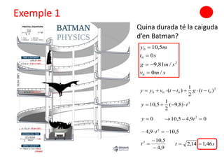 Exemple 1
Quina durada té la caiguda
d’en Batman?
smv
smg
st
my
/0
/81,9
0
5,10
0
2
0
0




2
0000 )(
2
1
)( ttgttvyy 
2
)8,9(
2
1
5,10 ty 
0y 09,45,10 2
 t
5,109,4 2
 t
9,4
5,102


t st 46,114,2 
 