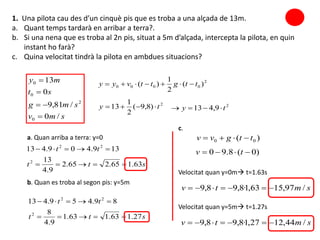 smv
smg
st
my
/0
/81,9
0
13
0
2
0
0



 2
0000 )(
2
1
)( ttgttvyy 
2
)8,9(
2
1
13 ty 
1. Una pilota cau des d’un cinquè pis que es troba a una alçada de 13m.
a. Quant temps tardarà en arribar a terra?.
b. Si una nena que es troba al 2n pis, situat a 5m d’alçada, intercepta la pilota, en quin
instant ho farà?
c. Quina velocitat tindrà la pilota en ambdues situacions?
2
9,413 ty 
a. Quan arriba a terra: y=0
stt
tt
63.165.265.2
9.4
13
139.409.413
2
22


b. Quan es troba al segon pis: y=5m
stt
tt
27.163.163.1
9.4
8
89.459.413
2
22


Velocitat quan y=0m t=1.63s
)( 00 ttgvv 
)0(8.90  tv
smtv /97,1563,1·8,98,9 
smtv /44,1227,1·8,98,9 
c.
Velocitat quan y=5m t=1.27s
 