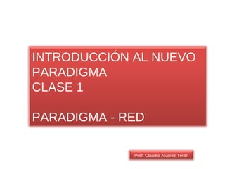 INTRODUCCIÓN AL NUEVO PARADIGMA CLASE 1 PARADIGMA - RED Prof. Claudio Alvarez Terán 