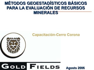 MÉTODOS GEOESTADÍSTICOS BÁSICOS PARA LA EVALUACIÓN DE RECURSOS MINERALES Capacitación-Cerro Corona Agosto 2006 