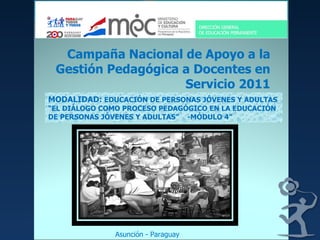 Campaña Nacional de Apoyo a la Gestión Pedagógica a Docentes en Servicio 2011 MODALIDAD:  EDUCACIÓN DE PERSONAS JÓVENES Y ADULTAS “EL DIÁLOGO COMO PROCESO PEDAGÓGICO EN LA EDUCACIÓN DE PERSONAS JÓVENES Y ADULTAS”  -MÓDULO 4” Asunción - Paraguay 
