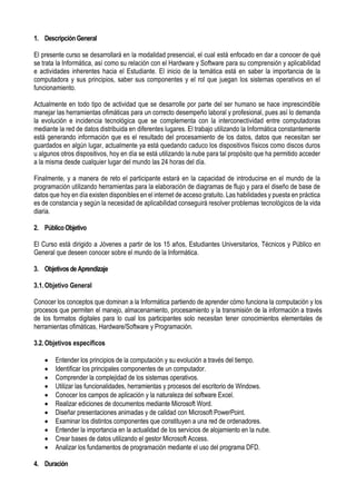 1. DescripciónGeneral
El presente curso se desarrollará en la modalidad presencial, el cual está enfocado en dar a conocer de qué
se trata la Informática, así como su relación con el Hardware y Software para su comprensión y aplicabilidad
e actividades inherentes hacia el Estudiante. El inicio de la temática está en saber la importancia de la
computadora y sus principios, saber sus componentes y el rol que juegan los sistemas operativos en el
funcionamiento.
Actualmente en todo tipo de actividad que se desarrolle por parte del ser humano se hace imprescindible
manejar las herramientas ofimáticas para un correcto desempeño laboral y profesional, pues así lo demanda
la evolución e incidencia tecnológica que se complementa con la interconectividad entre computadoras
mediante la red de datos distribuida en diferentes lugares. El trabajo utilizando la Informática constantemente
está generando información que es el resultado del procesamiento de los datos, datos que necesitan ser
guardados en algún lugar, actualmente ya está quedando caduco los dispositivos físicos como discos duros
u algunos otros dispositivos, hoy en día se está utilizando la nube para tal propósito que ha permitido acceder
a la misma desde cualquier lugar del mundo las 24 horas del día.
Finalmente, y a manera de reto el participante estará en la capacidad de introducirse en el mundo de la
programación utilizando herramientas para la elaboración de diagramas de flujo y para el diseño de base de
datos que hoy en día existen disponibles en el internet de acceso gratuito. Las habilidades y puesta en práctica
es de constancia y según la necesidad de aplicabilidad conseguirá resolver problemas tecnológicos de la vida
diaria.
2. PúblicoObjetivo
El Curso está dirigido a Jóvenes a partir de los 15 años, Estudiantes Universitarios, Técnicos y Público en
General que deseen conocer sobre el mundo de la Informática.
3. Objetivos de Aprendizaje
3.1.Objetivo General
Conocer los conceptos que dominan a la Informática partiendo de aprender cómo funciona la computación y los
procesos que permiten el manejo, almacenamiento, procesamiento y la transmisión de la información a través
de los formatos digitales para lo cual los participantes solo necesitan tener conocimientos elementales de
herramientas ofimáticas, Hardware/Software y Programación.
3.2.Objetivos específicos
 Entender los principios de la computación y su evolución a través del tiempo.
 Identificar los principales componentes de un computador.
 Comprender la complejidad de los sistemas operativos.
 Utilizar las funcionalidades, herramientas y procesos del escritorio de Windows.
 Conocer los campos de aplicación y la naturaleza del software Excel.
 Realizar ediciones de documentos mediante Microsoft Word.
 Diseñar presentaciones animadas y de calidad con Microsoft PowerPoint.
 Examinar los distintos componentes que constituyen a una red de ordenadores.
 Entender la importancia en la actualidad de los servicios de alojamiento en la nube.
 Crear bases de datos utilizando el gestor Microsoft Access.
 Analizar los fundamentos de programación mediante el uso del programa DFD.
4. Duración
 
