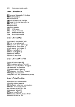 4.12. Opciones de inicio de sesión
Unidad 5. Microsoft Excel
5.1.Conceptos básicos sobre la ofimática
5.2.El entorno de Excel
5.3.Vincular celdas
5.4.Editar el contenido de una celda
5.5.Insertar y/o eliminar filas y columnas
5.6.Sumar valores
5.7.Restar valores
5.8.Multiplicar valores
5.8.1. Dividir valores
5.8.2. Calcular el promedio
5.8.3. Mínimo común múltiplo
5.8.4. Máximo común divisor
Unidad 6. Microsoft Word
6.1.Conceptos básicos sobre Word
6.2.Crear un nuevo documento
6.3.Seleccionar, copiar, cortar y pegar
6.4.Opciones de edición [Parte 1]
6.5.Opciones de edición [Parte 2]
6.6.Menú insertar [Parte 1]
6.7.Menú insertar [Parte 2]
6.8.Creación de tablas
6.9.Inserción de gráficos
Unidad 7. Microsoft PowerPoint
7.1.Introducción a PowerPoint
7.2.Primera presentación en Powerpoint
7.3.Revisión de la ortografía en Powerpoint
7.4.Animaciones en Powerpoint
7.5.Hipervínculos en Powerpoint
7.6.Realizar una infografía en Powerpoint
7.7.Preparar una presentación
7.8.Consejos para crear presentaciones visuales
Unidad 8. Redes Informáticas
8.1.Historia y evolución del internet
8.2.Funcionamiento de internet
8.3.Clasificación de las redes de ordenadores
8.4.Modelo de referencias TCP/IP
8.5.Símil de la arquitectura TCP/IP
8.6.Protocolos TCP y UDP
8.7.Funciones del Firewall
8.8.Diferencias entre Hub, Switch y Router
8.9.Protección de la red Wifi
 