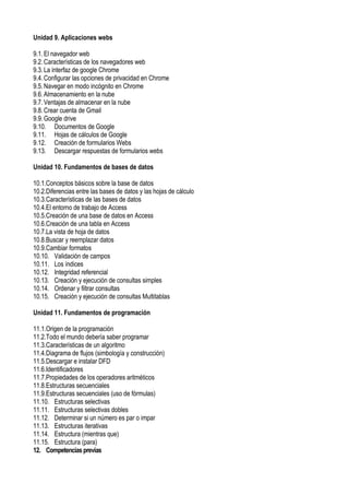 Unidad 9. Aplicaciones webs
9.1.El navegador web
9.2.Características de los navegadores web
9.3.La interfaz de google Chrome
9.4.Configurar las opciones de privacidad en Chrome
9.5.Navegar en modo incógnito en Chrome
9.6.Almacenamiento en la nube
9.7.Ventajas de almacenar en la nube
9.8.Crear cuenta de Gmail
9.9.Google drive
9.10. Documentos de Google
9.11. Hojas de cálculos de Google
9.12. Creación de formularios Webs
9.13. Descargar respuestas de formularios webs
Unidad 10. Fundamentos de bases de datos
10.1.Conceptos básicos sobre la base de datos
10.2.Diferencias entre las bases de datos y las hojas de cálculo
10.3.Características de las bases de datos
10.4.El entorno de trabajo de Access
10.5.Creación de una base de datos en Access
10.6.Creación de una tabla en Access
10.7.La vista de hoja de datos
10.8.Buscar y reemplazar datos
10.9.Cambiar formatos
10.10. Validación de campos
10.11. Los índices
10.12. Integridad referencial
10.13. Creación y ejecución de consultas simples
10.14. Ordenar y filtrar consultas
10.15. Creación y ejecución de consultas Multitablas
Unidad 11. Fundamentos de programación
11.1.Origen de la programación
11.2.Todo el mundo debería saber programar
11.3.Características de un algoritmo
11.4.Diagrama de flujos (simbología y construcción)
11.5.Descargar e instalar DFD
11.6.Identificadores
11.7.Propiedades de los operadores aritméticos
11.8.Estructuras secuenciales
11.9.Estructuras secuenciales (uso de fórmulas)
11.10. Estructuras selectivas
11.11. Estructuras selectivas dobles
11.12. Determinar si un número es par o impar
11.13. Estructuras iterativas
11.14. Estructura (mientras que)
11.15. Estructura (para)
12. Competenciasprevias
 