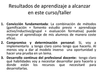 Resultados de aprendizaje a alcanzar
en este curso/taller
1. Convicción fundamentada: La combinación de métodos
(gamificación + fomento estudio previo + aprendizaje
activo/inductivo/grupal + evaluación formativa) puede
mejorar el aprendizaje de mis alumnos de manera coste
eficaz.
2. Compromiso y determinación personal: Si, voy a
implementarlo y tengo claro como tengo que hacerlo. Al
menos voy a dar al modelo inverso una oportunidad y
hacer una prueba en un tema.
3. Desarrollo continuo del profesional docente: tengo claro
qué habilidades voy a necesitar desarrollar para hacerlo y
donde están los recursos que necesitaré para
desarrollarlas.
 