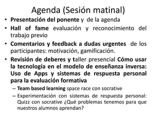 Agenda (Sesión matinal)
• Presentación del ponente y de la agenda
• Hall of fame evaluación y reconocimiento del
trabajo previo
• Comentarios y feedback a dudas urgentes de los
participantes: motivación, gamificación.
• Revisión de deberes y taller presencial Cómo usar
la tecnología en el modelo de enseñanza inversa:
Uso de Apps y sistemas de respuesta personal
para la evaluación formativa
– Team based learning space race con socrative
– Experimentación con sistemas de respuesta personal:
Quizz con socrative ¿Qué problemas tenemos para que
nuestros alumnos aprendan?
 