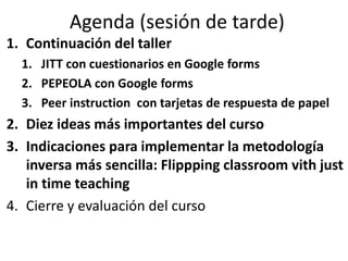 Agenda (sesión de tarde)
1. Continuación del taller
1. JITT con cuestionarios en Google forms
2. PEPEOLA con Google forms
3. Peer instruction con tarjetas de respuesta de papel
2. Diez ideas más importantes del curso
3. Indicaciones para implementar la metodología
inversa más sencilla: Flippping classroom vith just
in time teaching
4. Cierre y evaluación del curso
 
