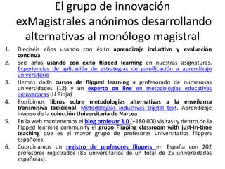 El grupo de innovación
exMagistrales anónimos desarrollando
alternativas al monólogo magistral
1. Dieciséis años usando con éxito aprendizaje inductivo y evaluación
continua
2. Seis años usando con éxito flipped learning en nuestras asignaturas.
Experiencias de aplicación de estrategias de gamificación a aprendizaje
universitario
3. Hemos dado cursos de flipped learning a profesorado de numerosas
universidades (12) y un experto on line en metodologías educativas
innovadoras (U Rioja)
4. Escribimos libros sobre metodologías alternativas a la enseñanza
transmisiva tadicional. Metodologías inductivas Digital text. Aprendizaje
inverso de la colección Universitaria de Narcea
5. En la web mantenemos el blog profesor 3.0 (+180.000 visitas) y dentro de la
flipped learning community el grupo Flipping classroom with just-in-time
teaching que es el mayor grupo de profesores universitarios flippers
españoles.
6. Coordinamos un registro de profesores flippers en España con 202
profesores registrados (85 universitarios de un total de 25 universidades
españolas).
 