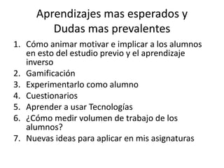 Aprendizajes mas esperados y
Dudas mas prevalentes
1. Cómo animar motivar e implicar a los alumnos
en esto del estudio previo y el aprendizaje
inverso
2. Gamificación
3. Experimentarlo como alumno
4. Cuestionarios
5. Aprender a usar Tecnologías
6. ¿Cómo medir volumen de trabajo de los
alumnos?
7. Nuevas ideas para aplicar en mis asignaturas
 