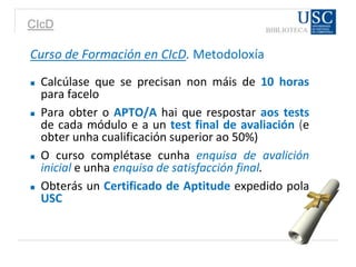 CIcD
Curso de Formación en CIcD. Metodoloxía
 Calcúlase que se precisan non máis de 10 horas
para facelo
 Para obter o APTO/A hai que respostar aos tests
de cada módulo e a un test final de avaliación (e
obter unha cualificación superior ao 50%)
 O curso complétase cunha enquisa de avalición
inicial e unha enquisa de satisfacción final.
 Obterás un Certificado de Aptitude expedido pola
USC
 