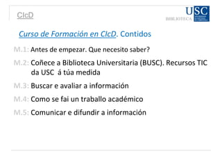 CIcD
Curso de Formación en CIcD. Contidos
M.1: Antes de empezar. Que necesito saber?
M.2: Coñece a Biblioteca Universitaria (BUSC). Recursos TIC
da USC á túa medida
M.3: Buscar e avaliar a información
M.4: Como se fai un traballo académico
M.5: Comunicar e difundir a información
 